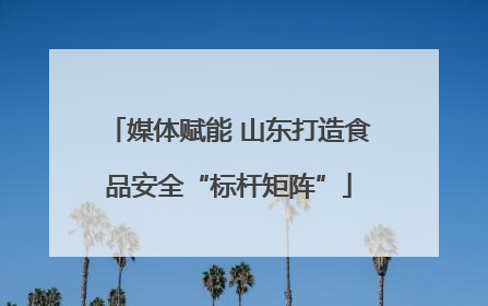 媒体赋能 山东打造食品安全“标杆矩阵”